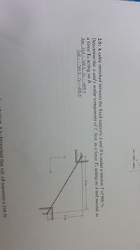 A(-150, -200)
2/5: A cable stretched between the fixed supports A and B is under a tension T of 900 N.
Determine the x and y scalar components of T, first, as a force TA acting on A and second, as
a force TB acting on B.
Ans. TxA= 749 N, Ty = -499 N
TxB = - 749N, Ty = 499N
3 m
2 m
is determined that rod AB transmits a 260-N
