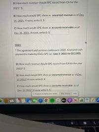 A) How much revenue should SPC record from CA for the
2021? $
B) How much would SPC show as unearned revenue as of Dec
31, 2021. If none, write 0. $
C) How much would SPC show as accounts receivable as of
Dec 31, 2021. If none, write 0. $
2022:
* The agreement and services continue in 2022. A second cash
payment is made by CA to SPC on June 1, 2022 for $12,000.
D) How much revenue should SPC record from CA for the year
2022? $
E) How much would SPC show as unearned revenue as of_Dec,
31 2022? If none write 0. $
F) How much would SPC show as accounts receivable as of
Dec, 31 2022? If none write 0. $
I| Proctorio is sharing your screen.
Stop sharing
Hide
stv
MacBook Pro
ne URL
