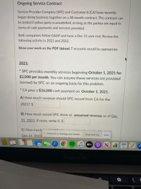 Ongoing Service Contract
Service Provider Company (SPC) and Customer A (CA) have recently
began doing business together on a 48 month contract. The contract can
be ended if either party is unsatisfied, as long as the parties are equal in
terms of cash payments and services provided.
Both companies follow GAAP and have a Dec 31 year end. Review the
following activity in 2021 and 2022.
Show your work on the PDF Upload. T accounts would be appropriate.
2021:
SPC provides monthly services beginning October 1,
$2,000 per month. You can assume these services are provided
021 for
(earned) by SPC on an ongoing basis for this problem.
* CA pays a $16,000 cash payment on October 1, 2021.
A) How much revenue should SPC record from CA for the
2021? $
B) How much would SPC show as unearned revenue as of Dec
31, 2021. If none, write 0. $
C) How much
I| Proctorio is sharing your screen.
Dec 31, 2021
Stop sharing
Hide
tv
MacBook Pro
