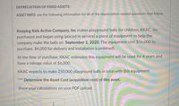 DEPRECIATION OF FIXED ASSETS:
ASSET INFO: use the following information for all of the depreciation related questions that follow.
Keeping Kids Active Company, Inc makes playground balls for children. KKAC, Inc
purchased and began using (placed in service) a piece of equipment to help the
company make the balls on September 1, 2020. The equipment cost $56,000 to
purchase, $4,000 for delivery and installation (combined).
At the time of purchase, KKAC estimates this equipment will be used for 4 years and
have a salvage value of $6,00O.
KKAC expects to make 250,000 playground balls in total with this equipment.
*** Determine the Asset Cost (acquisition cost) of this asset.
Show your calculations on your PDF upload.
