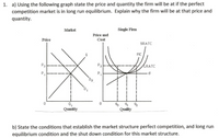 1. a) Using the following graph state the price and quantity the firm will be at if the perfect
competition market is in long run equilibrium. Explain why the firm will be at that price and
quantity.
Single Firm
Market
Price and
Cost
Price
SRATC
MC
P2
LRATC
d.
P,
D2
91 2
Quality
0.
Quantity
b) State the conditions that establish the market structure perfect competition, and long run
equilibrium condition and the shut down condition for this market structure.
