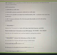 ABC Company began operations in 2020. Review the transactions and determine the
amounts asked below.
2020 transactions:
1. $300,000 of credit sales
2. $250,000 customer payments collected on credit sales
3. Wrote off a $2,000 receivable from NotGonnaPay, INC a customer who went into
bankruptcy.
4. ABC Company estimates 3% of its Accounts Receivable at 12/31/20 will be
uncollectable.
***
REQUIRED**
Update the TAccounts for: Cash, A/R, Sales, Bad Debt Expense, and ADA.
Please include your T Accounts in your PDF Upload. NO WORK = NO CREDIT
Journals are not required, but could be helpful in solving the problem.
***REQUIRED*** answer the following as of Dec 31, 2020
Do not enter $ or Canvas will mark wrong. (I will fix later)
A) Accounts Receivable balance is $
B) Allowance for Doubtful ACcounts (ADA) balance is $
C) Bad Debt Expense (BDE) balance is $
