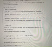 Using the information from 2020 for ABC Company and procee
Update the TAccounts and answer the questions below. Label your entries with the
appropriate transaction letter.
Use the 2021 transactions:
5. $400,000 in credit sales
6. $375,000 payment received on credit sales (collected from AR customers)
7. Received $500 from the customer previously written off in #3 as a bankruptcy
settlement.
8. Wrote off a $1,500 receivable from NoCash Customer, who went into bankruptcy.
9. At 12/31/21 ABC, Inc estimated 4% of its ending AR will be uncollectable.
*** REQUIRED***
Update the TAccounts for: Cash, A/R, Sales, Bad Debt Expense, and ADA for the
2021 transactions.
Include your TAccounts in your PDF upload.
***REQUIRED**** answer the following as of Dec 31, 2021
A) Accounts Receivable balance is $
B) Allowance for Doubtful Accounts (ADA) balance is $
C) Bad Debt Expense (BDE) balance is $
