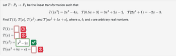 Let T P3 P3 be the linear transformation such that
T(2x²) = 2x² - 4x, T(0.5x + 3) = 3x² + 2x - 2, T(2x² + 1) = −2x − 3.
Find T(1), T(x), T(x²), and T(ax² + bx + c), where a, b, and c are arbitrary real numbers.
T(1) =
T(x) =
T(x²)=x²-2x ✓
T(ax² + bx + c) =
=