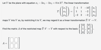 Let be the plane with equation X1
―
- 3x2 - 2x3 = 0 in R³. The linear transformation
T
(B) - E
1 7
-107
x1
1 -2 x2
2 2 -2
x3
maps V into V so, by restricting it to V, we may regard it as a linear transformation T: V → V.
Find the matrix A of the restricted map Ĩ: V → V with respect to the basis
A =
=
[88