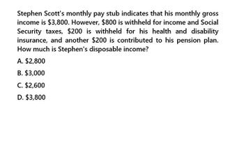 Stephen Scott's monthly pay stub indicates that his monthly gross
income is $3,800. However, $800 is withheld for income and Social
Security taxes, $200 is withheld for his health and disability
insurance, and another $200 is contributed to his pension plan.
How much is Stephen's disposable income?
A. $2,800
B. $3,000
C. $2,600
D. $3,800