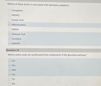 Which of these terms is associated with lipid beta-oxidation?
Cytoplasm
FADH2
Acetyl-CoA
Mitochondria
NADH
Malonyl-CoA
Carnitine
NADPH
Question 15
Which amino acids are synthesized from components of the glycolysis pathway?
Ser
Glu
Met
His
Tyr
Ala