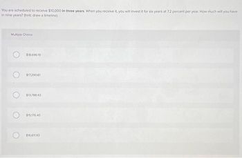 You are scheduled to receive $10,000 in three years. When you receive it, you will invest it for six years at 7.2 percent per year. How much will you have
in nine years? (hint: draw a timeline)
Multiple Choice
$18,696.19
$17,290.61
$13,788.43
$15,176.40
$16,611.93