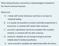 When testing theories, economics is disadvantaged compared to
the natural sciences because...
Select one:
A. it deals with human behaviour and thus is not open to
empirical testing.
O B. it is usually not possible to conduct controlled experiments in
economics, in contrast with certain other sciences.
O C. economic hypotheses cannot be accepted with complete
certainty, in contrast with the other sciences.
O D. economic variables do not change enough to provide
reliable data for testing hypotheses.
E. some economic variables are determined within the theory.
