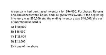 A company had purchased inventory for $96,000. Purchases Returns
and Allowances were $2,000 and Freight In was $4,000. If the beginning
inventory was $50,000 and the ending inventory was $40,000, the cost
of merchandise sold is
A) $108,000
B) $88,000
C) $128,000
D) $112,000
E) None of the above