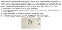 A uniform, solid cylinder with mass M and radius 2R is on an incline plane with angle of inclination of 0. A
string is attached to the cylinder so that the cylinder can roll without slipping on the incline. The string runs
over a disk-shaped pulley with mass M and radius R that is mounted on a frictionless axle through its center.
A block of mass M is suspended from the free end of the string. (Solid disk or cylinder: Icm =; MR²)
(a) Draw all forces acting on the cylinder, the pulley, and the block.
(b) Write Newton's second law (translation, and/or rotation) for the motion of each object after the system
is released from rest.
(c) Find the magnitude of the acceleration of the block in terms of g, and 0.
(d) Find the tensions in the string on both sides of the pulley in terms of M, g, and 0.
(e) Use energy method to find the velocity of the block when it descends by a distance h.
M.
M
M
