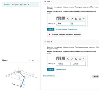 In (Figure 1), F = {35i - 40j +60k} lb.
Figure
401
1 of 1 >
Part A
Determine the magnitude of the component of F acting along segment BC of the pipe
assembly.
Express your answer to three significant figures and include the appropriate
units.
(FBC) = 25.0
Submit Previous Answers Request Answer
Part B
HA
X Incorrect; Try Again; 5 attempts remaining
lb
Determine the magnitude of the component of F acting perpendicular to segment BC of
the pipe assembly.
(FBC)= Value
Submit
Express your answer to three significant figures and include the appropriate
units.
Provide Feedback
Request Answer
?
Units
?
Next >>