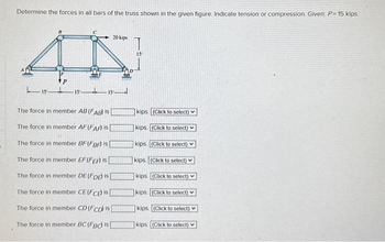 Determine the forces in all bars of the truss shown in the given figure. Indicate tension or compression. Given: P=15 kips.
AN
P
20 kips
151515
The force in member AB (FAB) is
The force. member AF (FAF) IS
The force in member BF (FBF) is [
The force in member EF (FEA) is
The force in member DE (FDE) is
The force in member CE (FCE) is [
The force in member CD (FCD) is
The force in member BC (FBC is
15
kips. (Click to select)
kips (Click to select)
kips. (Click to select)
kips. (Click to select)
kips (Click to select)
kips (Click to select)
kips (Click to select)
kips. (Click to select)