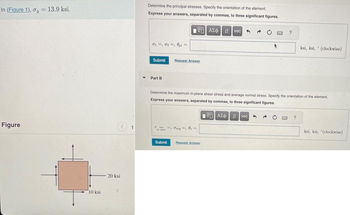 In (Figure 1), y = 13.9 ksi.
Figure
10 ksi
<
20 ksi
1
▼
Determine the principal stresses. Specify the orientation of the element.
Express your answers, separated by commas, to three significant figures.
01, 02, 0pl =
Submit
Part B
T
in-plas
195| ΑΣΦ | it | vec
Request Answer
Submit
=, avg=, 0,=
1
Request Answer
Determine the maximum in-plane shear stress and average normal stress. Specify the orientation of the element.
Express your answers, separated by commas, to three significant figures.
d
195] ΑΣΦ | it Ivec
BARC
5 → C
?
www.
ksi, ksi, (clockwise)
?
0
ksi, ksi, (clockwise)