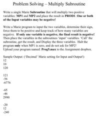 Problem Solving – Multiply Subroutine
Write a single Marie Subroutine that will multiply two positive
variables: MP1 and MP2 and place the result in PROD1. One or both
of the Input variables may be negative!
Write a Marie program to input the two variables, determine their sign,
force them to be positive and keep track of how many variables are
negative. If only one variable is negative, the final result is negative!
Then place the variables in the subroutines 'input' variables. 'Call' the
subroutine, get the result, and Display the three variables. Halt the
program only when MP1 is zero, and do not ask for MP2!
Upload your program named: Prog5.max to the Assignment dropbox.
Sample Output: ('Decimal' Marie setting for Input and Output!)
12
10
120
121
-56
-6776
-65
-46
2990
-20
12
-240
