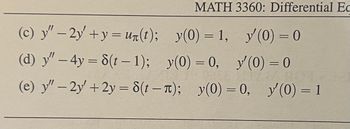 (c) y″ − 2y' + y = u(t);
(d) y″ – 4y = 8(t − 1);
MATH 3360: Differential Ed
y(0) = 1, y'(0) = 0
y(0) = 0, y'(0) = 0
(e) y"-2y+2y=8(t-π); y(0) = 0, y'(0) = 1