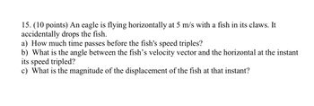 15. (10 points) An eagle is flying horizontally at 5 m/s with a fish in its claws. It
accidentally drops the fish.
a) How much time passes before the fish's speed triples?
b) What is the angle between the fish's velocity vector and the horizontal at the instant
its speed tripled?
c) What is the magnitude of the displacement of the fish at that instant?