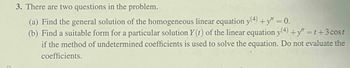 3. There are two questions in the problem.
(a) Find the general solution of the homogeneous linear equation y(4) +y" = 0.
(b) Find a suitable form for a particular solution Y (t) of the linear equation y(4)+y" =1+3 cost
if the method of undetermined coefficients is used to solve the equation. Do not evaluate the
coefficients.