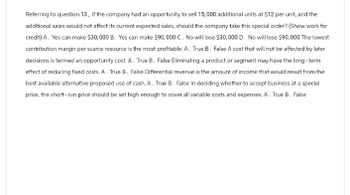 Referring to question 13, if the company had an opportunity to sell 15,000 additional units at $12 per unit, and the
additional sales would not affect its current expected sales, should the company take this special order? (Show work for
credit) A. Yes can make $30,000 B. Yes can make $90,000 C. No will lose $30,000 D. No will lose $90,000 The lowest
contribution margin per scarce resource is the most profitable. A. True B. False A cost that will not be affected by later
decisions is termed an opportunity cost. A. True B. False Eliminating a product or segment may have the long-term
effect of reducing fixed costs. A. True B. False Differential revenue is the amount of income that would result from the
best available alternative proposed use of cash. A. True B. False In deciding whether to accept business at a special
price, the short-run price should be set high enough to cover all variable costs and expenses. A. True B. False