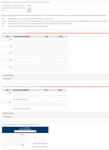 The intangible assets section of Novak Corporation's balance sheet at December 31, 2025, is presented here.
Patents ($78,000 cost less $7,800 amortization)
Copyrights ($46,800 cost less $32,760 amortization)
Total
$70,200
14,040
$84,240
The patent was acquired in January 2025 and has a useful life of 10 years. The copyright was acquired in January 2019 and also has a useful life of 10 years. The following cash transactions may have affected intangible assets during 2026.
Jan. 2
Jan.-June
Sept. 1
Oct. 1
Paid $60,840 legal costs to successfully defend the patent against infringement by another company.
Developed a new product, incurring $299,000 in research and development costs. A patent was granted for the product on July 1, and its useful life is equal to its legal life. Legal and other costs for the patent were $26,400.
Paid $52,000 to a quarterback to appear in commercials advertising the company's products. The commercials will air in September and October.
Acquired a copyright for $258,000. The copyright has a useful life and legal life of 50 years.
Prepare journal entries to record the transactions. (List debit entry before credit entry Record entries in the order displayed in the problem statement. Credit account titles are automatically indented when amount is entered. Do not indent manually. If no
Date
Account Titles and Explanation
Debit
Credit
eTextbook and Media
List of Accounts
Prepare journal entries to record the 2026 amortization expense for intangible assets. (List debit entry before credit entry. Credit account titles are automatically indented when amount is entered. Do not indent manually. If no entry is required, select "
Date
Account Titles and Explanation
Debit
Credit
(To record amortization of patents)
(To record amortization of copyrights)
eTextbook and Media
List of Accounts
Prepare the intangible assets section of the balance sheet at December 31, 2026.
Novak Corporation
Balance Sheet (Partial)
$