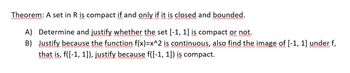 Theorem: A set in R is compact if and only if it is closed and bounded.
A) Determine and justify whether the set [-1, 1] is compact or not.
B) Justify because the function f(x)=x^2 is continuous, also find the image of [-1, 1] under f,
that is, f([-1, 1]), justify because f([-1, 1]) is compact.