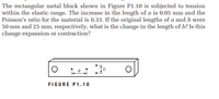 The rectangular metal block shown in Figure P1.10 is subjected to tension
within the elastic range. The increase in the length of a is 0.05 mm and the
Poisson's ratio for the material is 0.33. If the original lengths of a and b were
50 mm and 25 mm, respectively, what is the change in the length of b? Is this
change expansion or contraction?
FIGURE P1.10
