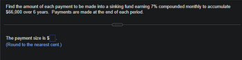 Find the amount of each payment to be made into a sinking fund earning 7% compounded monthly to accumulate
$66,000 over 6 years. Payments are made at the end of each period.
The payment size is $
(Round to the nearest cent.)