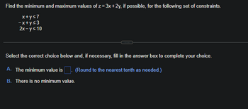 Find the minimum and maximum values of z= 3x + 2y, if possible, for the following set of constraints.
x+ys7
-x+y<3
2x-y≤ 10
Select the correct choice below and, if necessary, fill in the answer box to complete your choice.
A. The minimum value is
(Round to the nearest tenth as needed.)
B. There is no minimum value.