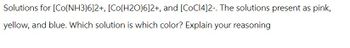 Solutions for [Co(NH3)6]2+, [Co(H2O)6]2+, and [COC14]2-. The solutions present as pink,
yellow, and blue. Which solution is which color? Explain your reasoning