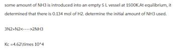 some amount of NH3 is introduced into an empty 5 L vessel at 1500K.At equilibrium, it
determined that there is 0.134 mol of H2. determine the initial amount of NH3 used.
3N2+N2<>2NH3
Kc 4.62\times 10^4