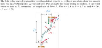 The 3-kg collar starts from position A with an initial velocity VA = 3 m/s and slides along the smooth
fixed rod in a vertical plane. A constant force P is acting to the collar during its motion. If the collar
comes to rest at B, determine the magnitude of force P. Use b = 0.8 m, h = 1.7 m, and 0 = 30°.
(P = 41.2 N)
b
018
VA
A
P
1.77
h
my
B