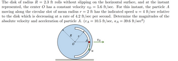 =
=
The disk of radius R 2.3 ft rolls without slipping on the horizontal surface, and at the instant
represented, the center O has a constant velocity vo 5.6 ft/sec. For this instant, the particle A
moving along the circular slot of mean radius r = 2 ft has the indicated speed u = 4 ft/sec relative
to the disk which is decreasing at a rate of 4.2 ft/sec per second. Determine the magnitudes of the
absolute velocity and acceleration of particle A. (v₁ = 10.5 ft/sec, aд = 39.6 ft/sec²)
R r
и
νο