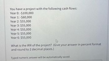 You have a project with the following cash flows:
Year 0: -$100,000
Year 1: -$60,000
Year 2: $55,000
Year 3: $55,000
Year 4: $55,000
Year 5: $55,000
Year 6: $55,000
What is the IRR of the project? (Give your answer in percent format
and round to 2 decimal places.)
Typed numeric answer will be automatically saved.