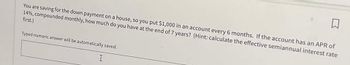 You are saving for the down payment on a house, so you put $1,000 in an account every 6 months. If the account has an APR of
14%, compounded monthly, how much do you have at the end of 7 years? (Hint: calculate the effective semiannual interest rate
first.)
Typed numeric answer will be automatically saved.
I