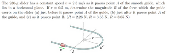 =
The 230-g slider has a constant speed v = 2.5 m/s as it passes point A of the smooth guide, which
lies in a horizontal plane. If r 0.5 m, determine the magnitude R of the force which the guide
exerts on the slider (a) just before it passes point A of the guide, (b) just after it passes point A of
the guide, and (c) as it passes point B. (R = 2.26 N, R = 3.65 N, R = 3.65 N)
ν
A
r
B