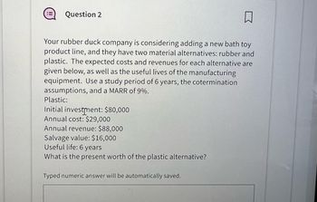 Question 2
Your rubber duck company is considering adding a new bath toy
product line, and they have two material alternatives: rubber and
plastic. The expected costs and revenues for each alternative are
given below, as well as the useful lives of the manufacturing
equipment. Use a study period of 6 years, the cotermination
assumptions, and a MARR of 9%.
Plastic:
Initial investment: $80,000
Annual cost: $29,000
Annual revenue: $88,000
Salvage value: $16,000
Useful life: 6 years
What is the present worth of the plastic alternative?
Typed numeric answer will be automatically saved.