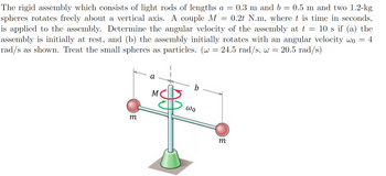 =
The rigid assembly which consists of light rods of lengths a = 0.3 m and b = 0.5 m and two 1.2-kg
spheres rotates freely about a vertical axis. A couple M 0.2t N.m, where t is time in seconds,
is applied to the assembly. Determine the angular velocity of the assembly at t = 10 s if (a) the
assembly is initially at rest, and (b) the assembly initially rotates with an angular velocity wo
rad/s as shown. Treat the small spheres as particles. (w = 24.5 rad/s, w = 20.5 rad/s)
a
M
b
= = 4
m
ωο
m