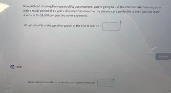 #2b
Now, instead of using the repeatability assumptions, you're going to use the coterminated assumptions
with a study period of 15 years. Assume that when the the electric car's useful life is over, you can lease
a vehicle for $8,000 per year (no other expenses).
?
What is the FW of the gasoline option at the end of Year 15?
What is the Future Worth of the Electric Option in Year 15?
Submit