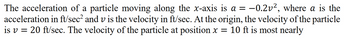 The acceleration of a particle moving along the x-axis is a = −0.2v², where a is the
acceleration in ft/sec² and v is the velocity in ft/sec. At the origin, the velocity of the particle
=
is v 20 ft/sec. The velocity of the particle at position x = 10 ft is most nearly