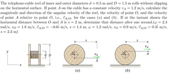 =
The telephone-cable reel of inner and outer diameters d = 0.5 m and D = 1.5 m rolls without slipping
on the horizontal surface. If point A on the cable has a constant velocity VA 1.2 m/s, calculate the
magnitude and direction of the angular velocity of the reel, the velocity of point O, and the velocity
of point A relative to point O, i.e., JA/O, for the cases (a) and (b). If at the instant shown the
horizontal distance between O and A is s = 2 m, determine that distance after one second. (w = 2.4
1.4 m, w = 1.2 rad/s, vo
0.31 m/s,
0.9 m/s, A/O
rad/s, vo 1.8 m/s, A/O = −0.6î m/s, s =
s = 2.3 m)
=
=
=
y
x
d D
(a)
S
VA
A
хох
(b)
S
VA
A