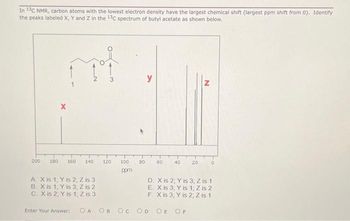 In 13C NMR, carbon atoms with the lowest electron density have the largest chemical shift (largest ppm shift from 0). Identify
the peaks labeled X, Y and Z in the 13C spectrum of butyl acetate as shown below.
nat
200
X
150 160 140
A. X is 1; Y is 2, Z is 3
B. X is 1, Y is 3, Z is 2
C. X is 2, Y is 1, Z is 3
Enter Your Answer:
120
100
ppm
OA OB OC
80
60
OD
40
20
N
D. X is 2, Y is 3; Z is 1
E. X is 3, Y is 1; Z is 2
F. X is 3, Y is 2; Z is 1
OE OF