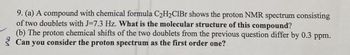 9. (a) A compound with chemical formula C₂H₂CIBr shows the proton NMR spectrum consisting
of two doublets with J-7.3 Hz. What is the molecular structure of this compound?
(b) The proton chemical shifts of the two doublets from the previous question differ by 0.3 ppm.
Can you consider the proton spectrum as the first order one?