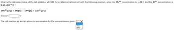 What is the calculated value of the cell potential at 298K for an electrochemical cell with the following reaction, when the Pb2+ concentration is 1.35 M and the Al³+ concentration is
9.35x10-4 M ?
3Pb²+ (aq) + 2Al(s)→→3Pb(s) + 2Al³+ (aq)
Answer:
V
The cell reaction as written above is spontaneous for the concentrations given:
true
false