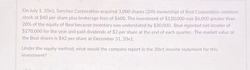 On July 1, 20x1, Sanchez Corporation acquired 3,000 shares (20% ownership) of Beal Corporation common
stock at $40 per share plus brokerage fees of $600. The investment of $120,000 was $6,000 greater than
20% of the equity of Beal because inventory was understated by $30,000. Beal reported net income of
$270,000 for the year and paid dividends of $2 per share at the end of each quarter. The market value of
the Beal shares is $42 per share at December 31, 20x1.
Under the equity method, what would the company report in the 20x1 income statement for this
investment?