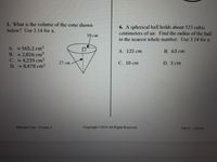 3. What is the volume of the cone shown
below? Use 3.14 for a.
6. A spherical ball holds about 523 cubic
centimeters of air. Find the radius of the ball
to the nearest whole number. Use 3.14 for z.
10 cm
A. 565.2 cm
B. 2,826 cm
C. 4,239 cm³
D. 8,478 cm
A. 125 cm
В. 63 ст
27 cm
С. 10 ст
D. 5 cm
EdGems Core- Course 3
Copyright C2018 All Rights Reserved
Unit 9-Fole
