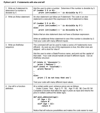 Python Lab 5: if statements with else and elif
1. Write an if statement to
Ask the user to enter a number. Determine if the number is divisible by 5.
if (number % 5 == 0):
print (str(number) + ' is divisible by 5')
determine if a number is
divisible by 5.
2. Write an if/else statement.
An else statement can follow an if statement. The code in an else
statement is executed if the expression in the if statement is false.
if (number % 5 == 0):
print (str(number) +
' is divisible by 5')
else:
print (str(number) + ' is divisible by 5')
Notice that an else statement does not have a Boolean expression.
Write an additional iflelse statement to see if the number is divisible by 2.
Test your code with many different inputs.
3. Write an if/elif/else
The command elif can be used to make a series of if statements more
efficient. As soon as one of the expressions is true, the other ones are
skipped. elif is short for 'else if.
sequence.
Ask the user to enter a State/Province name, and print out the capital of
that state. Your code should handle at least 6 different inputs. Use an
if/eliflelse structure
if (state == 'Wisconsin'):
print ('Madison')
elif (state == 'Colorado)':
print('Denver')
else:
print ('I do not know that one')
Test your code with many different input values.
4. Use elif in a function
At a certain public pool, entrance prices are as follows:
Under 2 years: free, Age 2-11: $3, Age 11-60: $6, Over 60: $4
Complete a function that takes the age in years as input and returns the
price in dollars (without the dollar sign).
definition.
def pool_admission (age):
if (age < 2):
return e
elif (age < 12):
return 3
Notice that elif reduces possibilities and makes the code easier to read.
