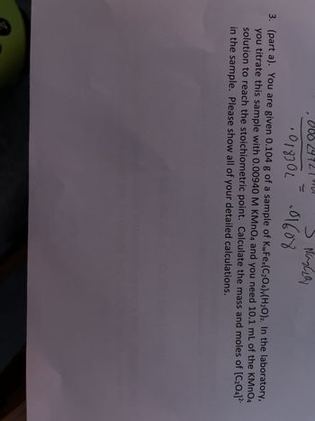 00
S Nazza
.01608
·018302
3. (part a). You are given 0.104 g of a sample of KwFex(C₂O4)y(H₂O)z. In the laboratory,
you titrate this sample with 0.00940 M KMnO4 and you need 10.1 mL of the KMnO4
solution to reach the stoichiometric point. Calculate the mass and moles of [C₂04]²-
in the sample. Please show all of your detailed calculations.