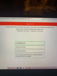 ourse Content - Biological Scie x
Plant structure and growth 1- B x
101 Chem101
Question 9 of 10
.If 8.00 moles of NH3 of and 10.00 moles of O2 react in the following reaction, how
many moles of which reactant will be left over?
4 NH3 (g) + 5 O. (g) 4 NO (g) + 6 H2O (g)
A) 2.00 mol O2
B) 2.00 mol NH3
C) 8.00 mol NO
D) no moles will be left over of either reactant
because both are limiting.
