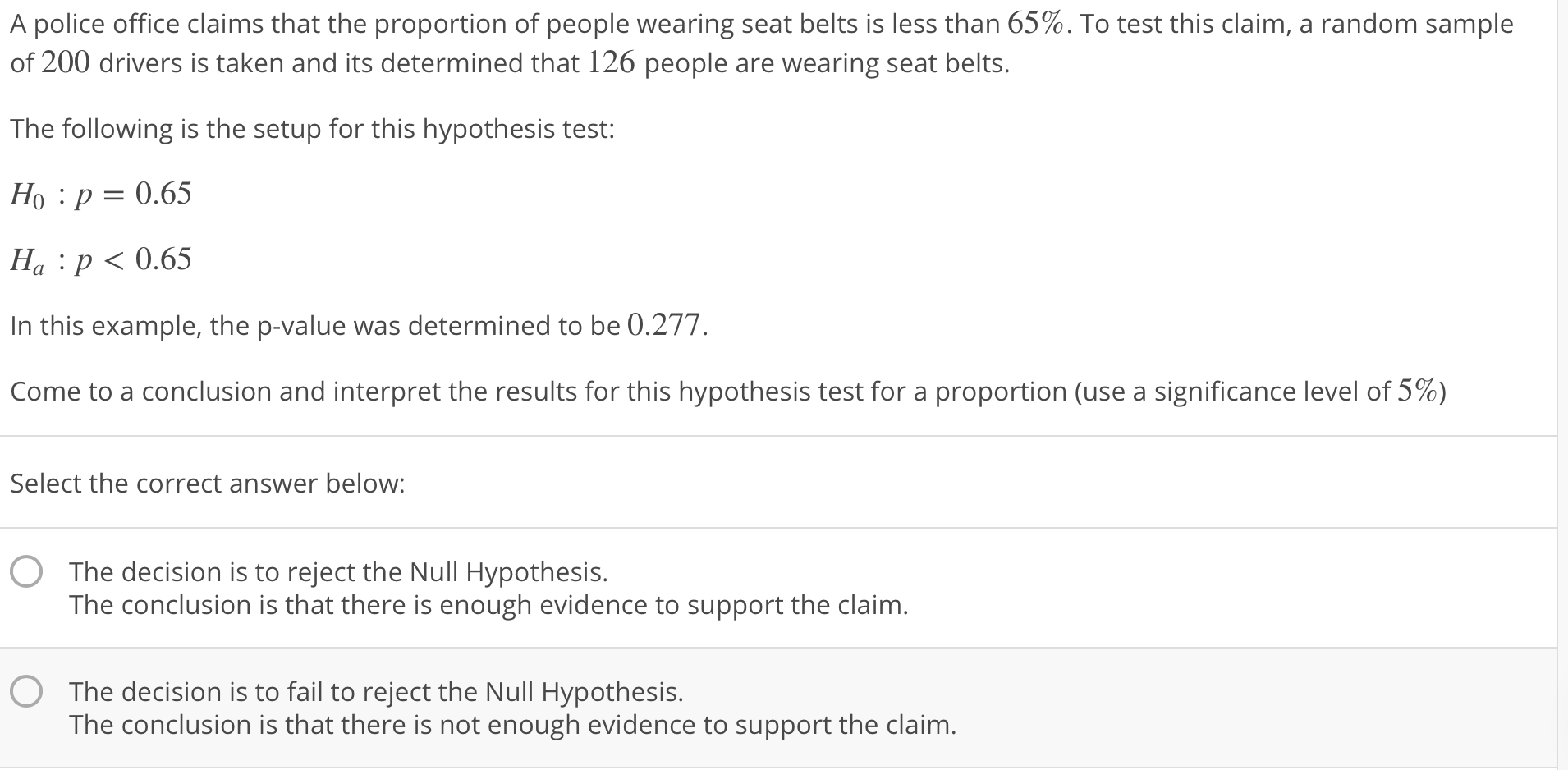 A police office claims that the proportion of people wearing seat belts is less than 65%. To test this claim, a random sample
of 200 drivers is taken and its determined that 126 people are wearing seat belts.
The following is the setup for this hypothesis test:
Ho :p-0.65
Ha : p < 0.65
In this example, the p-value was determined to be 0.277
come to a conclusion and interpret the results for this hypothesis test for a proportion (use a significance level of 5%)
Select the correct answer below:
O The decision is to reject the Null Hypothesis.
The conclusion is that there is enough evidence to support the claim
The decision is to fail to reject the Null Hypothesis.
The conclusion is that there is not enough evidence to support the claim
