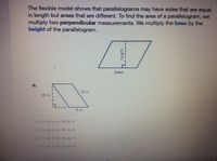 The flexible model shows that parallelograms may have sides that are equal
in length but areas that are different. To find the area of a parallelogram, we
multiply two perpendicular measurements. We multiply the base by the
height of the parallelogram.
base
e.
12 m
10 m
8 m
OP= 30 m, A 80 sq. m
OP=D40 m, A = 96 sq. m
OP = 40 m.A = 80 sq. m
OP=30 mA = 96 sq m
h height
